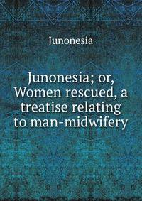 Junonesia; or, Women rescued, a treatise relating to man-midwifery