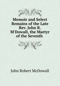 Memoir and Select Remains of the Late Rev. John R. M'Dowall, the Martyr of the Seventh .