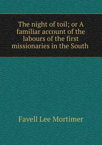 The night of toil; or A familiar account of the labours of the first missionaries in the South .