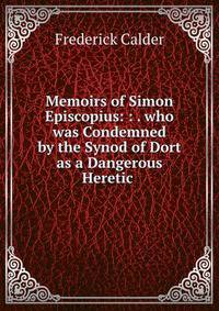 Memoirs of Simon Episcopius: : . who was Condemned by the Synod of Dort as a Dangerous Heretic .