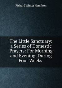 The Little Sanctuary: a Series of Domestic Prayers: For Morning and Evening, During Four Weeks .