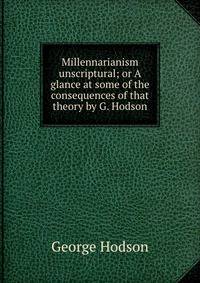 Millennarianism unscriptural; or A glance at some of the consequences of that theory by G. Hodson.