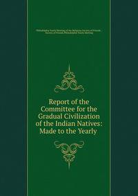 Report of the Committee for the Gradual Civilization of the Indian Natives: Made to the Yearly .