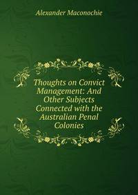 Thoughts on Convict Management: And Other Subjects Connected with the Australian Penal Colonies