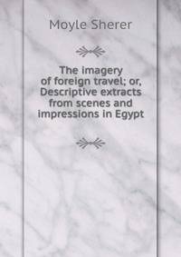 The imagery of foreign travel; or, Descriptive extracts from scenes and impressions in Egypt .