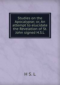 Studies on the Apocalypse; or, An attempt to elucidate the Revelation of St. John signed H.S.L