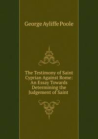 The Testimony of Saint Cyprian Against Rome: An Essay Towards Determining the Judgement of Saint .
