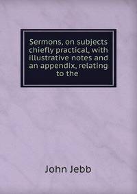 Sermons, on subjects chiefly practical, with illustrative notes and an appendix, relating to the .