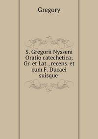 S. Gregorii Nysseni Oratio catechetica; Gr. et Lat., recens. et cum F. Ducaei suisque .