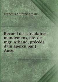 Recueil des circulaires, mandemens, etc. de mgr. Arbaud, pr?c?d? d'un aper?u par J. Aucel