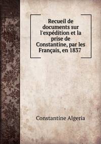 Recueil de documents sur l'exp?dition et la prise de Constantine, par les Fran?ais, en 1837 .