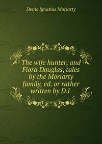 The wife hunter, and Flora Douglas, tales by the Moriarty family, ed. or rather written by D.I .