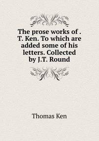 The prose works of . T. Ken. To which are added some of his letters. Collected by J.T. Round