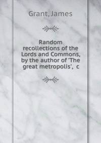 Random recollections of the Lords and Commons, by the author of 'The great metropolis', &amp;c