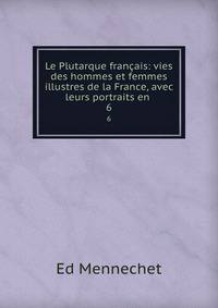 Le Plutarque franais: vies des hommes et femmes illustres de la France, avec leurs portraits en .. 6