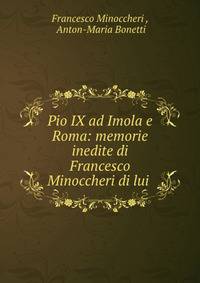 Pio IX ad Imola e Roma: memorie inedite di Francesco Minoccheri di lui .