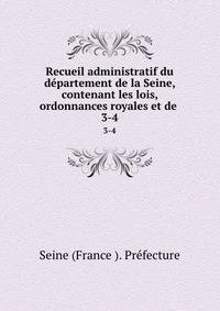 Recueil administratif du dpartement de la Seine, contenant les lois, ordonnances royales et de .. 3-4