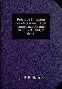 Pr?cis de l'invasion des ?tats romains par l'arm?e napolitaine, en 1813 et 1814, et de la .
