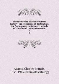 Three episodes of Massachusetts history: the settlement of Boston bay; the Antinomian controversy; a study of church and town government. 2
