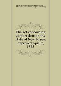 The act concerning corporations in the state of New Jersey, approved April 7, 1875