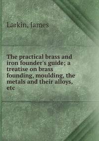 The practical brass and iron founder's guide; a treatise on brass founding, moulding, the metals and their alloys, etc