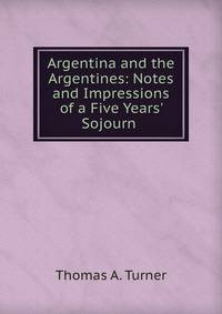 Argentina and the Argentines: Notes and Impressions of a Five Years' Sojourn .