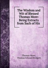 The Wisdom and Wit of Blessed Thomas More: Being Extracts from Such of His .