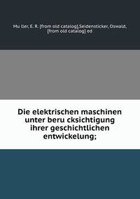 Die elektrischen maschinen unter beru?cksichtigung ihrer geschichtlichen entwickelung;
