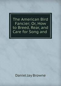 The American Bird Fancier; Or, How to Breed, Rear, and Care for Song and .