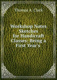 Workshop Notes &amp; Sketches for Handicraft Classes: Being a First Year's .