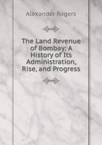The Land Revenue of Bombay: A History of Its Administration, Rise, and Progress