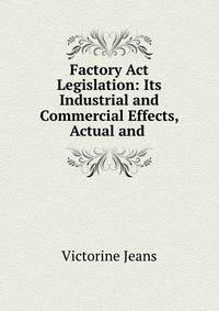 Factory Act Legislation: Its Industrial and Commercial Effects, Actual and .