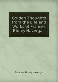 Golden Thoughts from the Life and Works of Frances Ridley Havergal .
