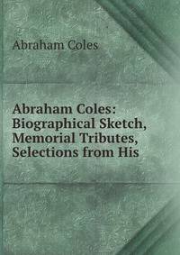 Abraham Coles: Biographical Sketch, Memorial Tributes, Selections from His .