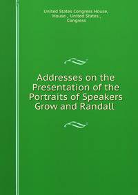 Addresses on the Presentation of the Portraits of Speakers Grow and Randall .