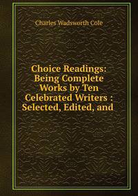 Choice Readings: Being Complete Works by Ten Celebrated Writers : Selected, Edited, and .