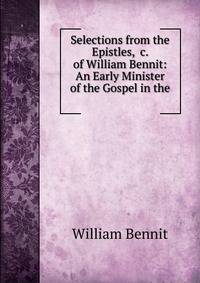 Selections from the Epistles, &amp;c. of William Bennit: An Early Minister of the Gospel in the .