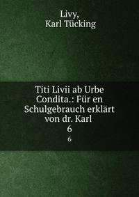 Titi Livii ab Urbe Condita.: Fr en Schulgebrauch erklrt von dr. Karl .. 6