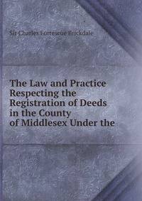The Law and Practice Respecting the Registration of Deeds in the County of Middlesex Under the .
