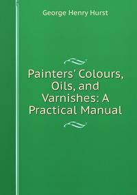 Painters' Colours, Oils, and Varnishes: A Practical Manual