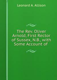 The Rev. Oliver Arnold, First Rector of Sussex, N.B., with Some Account of .