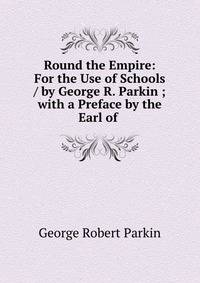 Round the Empire: For the Use of Schools / by George R. Parkin ; with a Preface by the Earl of .