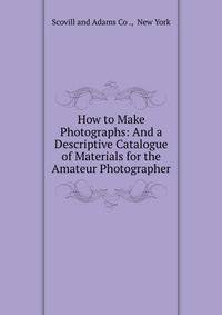 How to Make Photographs: And a Descriptive Catalogue of Materials for the Amateur Photographer
