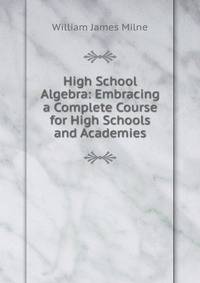 High School Algebra: Embracing a Complete Course for High Schools and Academies