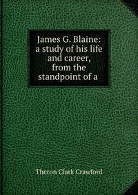 James G. Blaine: a study of his life and career, from the standpoint of a .