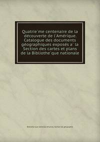 Quatrie?me centenaire de la de?couverte de l'Ame?rique. Catalogue des documents ge?ographiques expose?s a? la Section des cartes et plans de la Bibliothe?que nationale