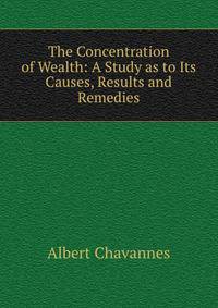 The Concentration of Wealth: A Study as to Its Causes, Results and Remedies