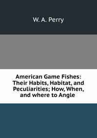 American Game Fishes: Their Habits, Habitat, and Peculiarities; How, When, and where to Angle .