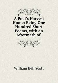 A Poet's Harvest Home: Being One Hundred Short Poems, with an Aftermath of .
