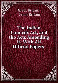 The Indian Councils Act, and the Acts Amending it: With All Official Papers .